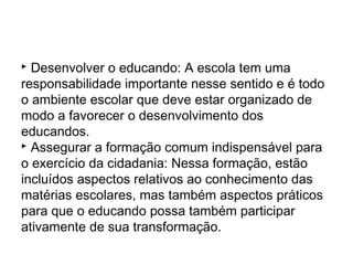  Desenvolver o educando: A escola tem uma
responsabilidade importante nesse sentido e é todo
o ambiente escolar que deve estar organizado de
modo a favorecer o desenvolvimento dos
educandos.
 Assegurar a formação comum indispensável para
o exercício da cidadania: Nessa formação, estão
incluídos aspectos relativos ao conhecimento das
matérias escolares, mas também aspectos práticos
para que o educando possa também participar
ativamente de sua transformação.
 