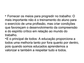  Fornecer os meios para progredir no trabalho: O
mais importante não é o treinamento do aluno para
o exercício de uma profissão, mas criar condições
que favoreçam o desenvolvimento da compreensão
e do espírito crítico em relação ao mundo do
trabalho.
E o principal de todos: A educação proporciona a
todos uma melhoria tanto por fora quanto por dentro,
pois quando somos educados aprendemos a
valorizar e também a respeitar tudo e todos.
 