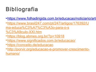 https://www.folhadirigida.com.br/educacao/noticiario/arti
https://www.brasil247.com/pt/247/artigos/176392/U
ma-educa%C3%A7%C3%A3o-para-o-s
%C3%A9culo-XXI.htm
https://blog.abmes.org.br/?p=10918 
https://www.significados.com.br/educacao/
https://conceito.de/educacao
http://porvir.org/educacao-e-promover-crescimento-
humano/
Bibliografia
 