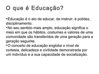 Educação é o ato de educar, de instruir, é polidez,
disciplinamento.
No seu sentido mais amplo, educação significa o
meio em que os hábitos, costumes e valores de uma
comunidade são transferidos de uma geração para a
geração seguinte.
O conceito de educação engloba o nível de
cortesia, delicadeza e civilidade demonstrada por
um indivíduo e a sua capacidade de socialização.
O que é Educação?
 