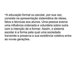 A educação formal ou escolar, por sua vez,
consiste na apresentação sistemática de ideias,
fatos e técnicas aos alunos. Uma pessoa exerce
uma influência ordenada e voluntária sobre outra
com a intenção de a formar. Assim, o sistema
escolar é a forma pela qual uma sociedade
transmite e preserva a sua existência coletiva entre
as novas gerações.
 