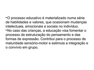 O processo educativo é materializado numa série
de habilidades e valores, que ocasionam mudanças
intelectuais, emocionais e sociais no indivíduo.
No caso das crianças, a educação visa fomentar o
processo de estruturação do pensamento e das
formas de expressão. Contribui para o processo de
maturidade sensório-motor e estimula a integração e
o convívio em grupo.
 