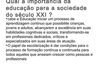 cabe a Educação iniciar um processo de
aprendizagem continuo que possibilite crianças,
jovens e adultos, alcançarem a excelência em suas
habilidades cognitivas e sociais, transformando-se
em profissionais dedicados, críticos e
especializados em suas áreas de atuação.
O papel da escolarização é dar condições para o
processo de formação contínua e continuada para
todos aqueles que anseiam crescer como pessoas e
profissionais
Qual a importância da
educação para a sociedade
do século XXI ?
 