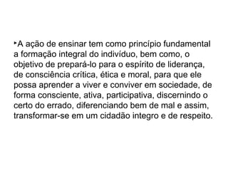 A ação de ensinar tem como princípio fundamental
a formação integral do indivíduo, bem como, o
objetivo de prepará-lo para o espírito de liderança,
de consciência crítica, ética e moral, para que ele
possa aprender a viver e conviver em sociedade, de
forma consciente, ativa, participativa, discernindo o
certo do errado, diferenciando bem de mal e assim,
transformar-se em um cidadão integro e de respeito.
 