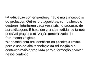 A educação contemporânea não é mais monopólio
do professor. Outros protagonistas, como alunos e
gestores, interferem cada vez mais no processo de
aprendizagem. E isso, em grande medida, se tornou
possível graças à utilização generalizada de
ferramentas digitais.
O desafio está em identificar os possíveis limites
para o uso de alta tecnologia na educação e o
conteúdo mais apropriado para a formação escolar
nesse contexto.
 