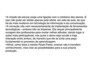 A missão de educar exige uma ligação com o cotidiano dos alunos. E
isso não pode ser obtido apenas pela oferta, em sala de aula, do que
há de mais moderno em tecnologia da informação e da comunicação.
A inovação não vem necessariamente da implantação de ferramentas
tecnológicas – embora não as dispense. Ela requer principalmente
coragem dos professores para mudar velhas atitudes, dando lugar a
aulas mais participativas, nas quais o aluno seja ouvido e haja
interação entre ambos, de maneira que ele se sinta uma peça
fundamental no processo de aprendizagem.
Afinal, como dizia o mestre Paulo Freire, ensinar não é transferir
conhecimento, mas criar as possibilidades para a sua própria
produção.
 