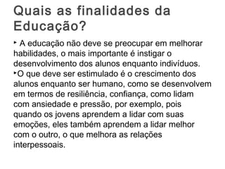  A educação não deve se preocupar em melhorar
habilidades, o mais importante é instigar o
desenvolvimento dos alunos enquanto indivíduos.
O que deve ser estimulado é o crescimento dos
alunos enquanto ser humano, como se desenvolvem
em termos de resiliência, confiança, como lidam
com ansiedade e pressão, por exemplo, pois
quando os jovens aprendem a lidar com suas
emoções, eles também aprendem a lidar melhor
com o outro, o que melhora as relações
interpessoais.
Quais as finalidades da
Educação?
 