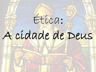 Ética:
A cidade de Deus
 