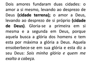 Dois amores fundaram duas cidades: o
amor a si mesmo, levando ao desprezo de
Deus (cidade terrena); o amor a Deus,
levando ao desprezo de si próprio (cidade
de Deus). Gloria-se a primeira em si
mesma e a segunda em Deus, porque
aquela busca a glória dos homens e tem
esta por máxima a glória a Deus. Aquela
ensoberbece-se em sua glória e esta diz a
seu Deus: Sois minha glória e quem me
exalta a cabeça.
 