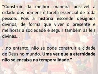 “Construir da melhor maneira possível a
cidade dos homens é tarefa essencial de toda
pessoa. Pois a história esconde desígnios
divinos, de forma que viver o presente e
melhorar a sociedade é seguir também as leis
divinas...
...no entanto, não se pode construir a cidade
de Deus no mundo. Uma vez que a eternidade
não se encaixa na temporalidade.”
 
