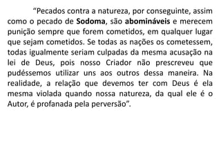“Pecados contra a natureza, por conseguinte, assim
como o pecado de Sodoma, são abomináveis e merecem
punição sempre que forem cometidos, em qualquer lugar
que sejam cometidos. Se todas as nações os cometessem,
todas igualmente seriam culpadas da mesma acusação na
lei de Deus, pois nosso Criador não prescreveu que
pudéssemos utilizar uns aos outros dessa maneira. Na
realidade, a relação que devemos ter com Deus é ela
mesma violada quando nossa natureza, da qual ele é o
Autor, é profanada pela perversão”.
 
