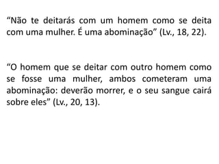 “Não te deitarás com um homem como se deita
com uma mulher. É uma abominação” (Lv., 18, 22).
“O homem que se deitar com outro homem como
se fosse uma mulher, ambos cometeram uma
abominação: deverão morrer, e o seu sangue cairá
sobre eles” (Lv., 20, 13).
 