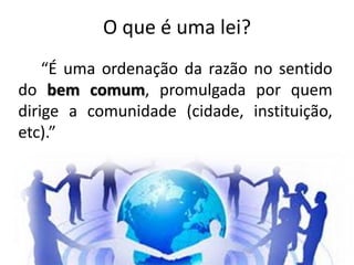 O que é uma lei?
“É uma ordenação da razão no sentido
do bem comum, promulgada por quem
dirige a comunidade (cidade, instituição,
etc).”
 