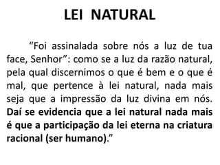 “Foi assinalada sobre nós a luz de tua
face, Senhor”: como se a luz da razão natural,
pela qual discernimos o que é bem e o que é
mal, que pertence à lei natural, nada mais
seja que a impressão da luz divina em nós.
Daí se evidencia que a lei natural nada mais
é que a participação da lei eterna na criatura
racional (ser humano).”
LEI NATURAL
 
