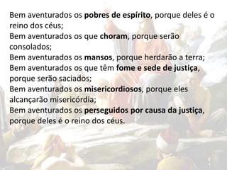 Bem aventurados os pobres de espírito, porque deles é o
reino dos céus;
Bem aventurados os que choram, porque serão
consolados;
Bem aventurados os mansos, porque herdarão a terra;
Bem aventurados os que têm fome e sede de justiça,
porque serão saciados;
Bem aventurados os misericordiosos, porque eles
alcançarão misericórdia;
Bem aventurados os perseguidos por causa da justiça,
porque deles é o reino dos céus.
 