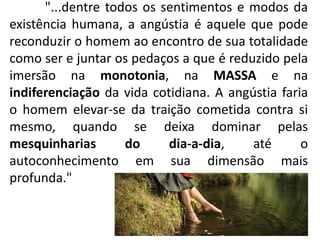 "...dentre todos os sentimentos e modos da
existência humana, a angústia é aquele que pode
reconduzir o homem ao encontro de sua totalidade
como ser e juntar os pedaços a que é reduzido pela
imersão na monotonia, na MASSA e na
indiferenciação da vida cotidiana. A angústia faria
o homem elevar-se da traição cometida contra si
mesmo, quando se deixa dominar pelas
mesquinharias do dia-a-dia, até o
autoconhecimento em sua dimensão mais
profunda."
 