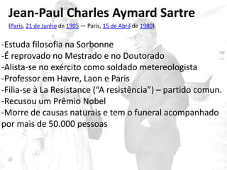 Jean-Paul Charles Aymard Sartre
(Paris, 21 de Junho de 1905 — Paris, 15 de Abril de 1980)
-Estuda filosofia na Sorbonne
-É reprovado no Mestrado e no Doutorado
-Alista-se no exército como soldado metereologista
-Professor em Havre, Laon e Paris
-Filia-se à La Resistance (“A resistência”) – partido comun.
-Recusou um Prêmio Nobel
-Morre de causas naturais e tem o funeral acompanhado
por mais de 50.000 pessoas
 