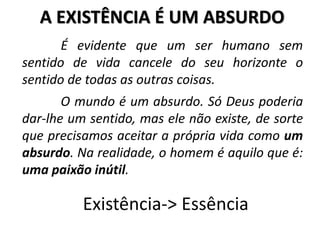 A EXISTÊNCIA É UM ABSURDO
É evidente que um ser humano sem
sentido de vida cancele do seu horizonte o
sentido de todas as outras coisas.
Existência-> Essência
O mundo é um absurdo. Só Deus poderia
dar-lhe um sentido, mas ele não existe, de sorte
que precisamos aceitar a própria vida como um
absurdo. Na realidade, o homem é aquilo que é:
uma paixão inútil.
 