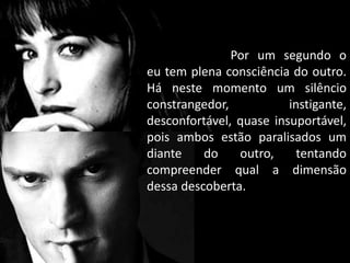 Por um segundo o
eu tem plena consciência do outro.
Há neste momento um silêncio
constrangedor, instigante,
desconfortável, quase insuportável,
pois ambos estão paralisados um
diante do outro, tentando
compreender qual a dimensão
dessa descoberta.
 