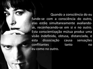 Quando a consciência do eu
funde-se com a consciência do outro,
elas estão simultaneamente avaliando-
se, reconhecendo-se em si e no outro.
Esta conscientização mútua produz uma
visão indefinida, obtusa, distanciada, e
esta dissociação causa sensações
conflitantes tanto no
eu como no outro.
 