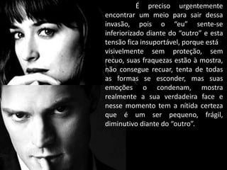 É preciso urgentemente
encontrar um meio para sair dessa
invasão, pois o “eu” sente-se
inferiorizado diante do “outro” e esta
tensão fica insuportável, porque está
visivelmente sem proteção, sem
recuo, suas fraquezas estão à mostra,
não consegue recuar, tenta de todas
as formas se esconder, mas suas
emoções o condenam, mostra
realmente a sua verdadeira face e
nesse momento tem a nítida certeza
que é um ser pequeno, frágil,
diminutivo diante do “outro”.
 