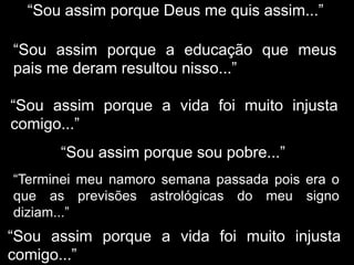 “Sou assim porque Deus me quis assim...”
“Sou assim porque a educação que meus
pais me deram resultou nisso...”
“Sou assim porque a vida foi muito injusta
comigo...”
“Sou assim porque sou pobre...”
“Terminei meu namoro semana passada pois era o
que as previsões astrológicas do meu signo
diziam...”
“Sou assim porque a vida foi muito injusta
comigo...”
 