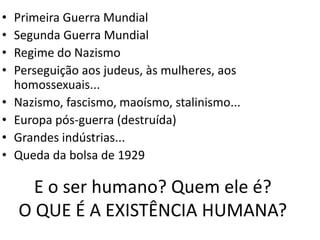 E o ser humano? Quem ele é?
O QUE É A EXISTÊNCIA HUMANA?
• Primeira Guerra Mundial
• Segunda Guerra Mundial
• Regime do Nazismo
• Perseguição aos judeus, às mulheres, aos
homossexuais...
• Nazismo, fascismo, maoísmo, stalinismo...
• Europa pós-guerra (destruída)
• Grandes indústrias...
• Queda da bolsa de 1929
 