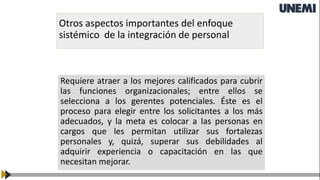 Otros aspectos importantes del enfoque
sistémico de la integración de personal
Requiere atraer a los mejores calificados para cubrir
las funciones organizacionales; entre ellos se
selecciona a los gerentes potenciales. Éste es el
proceso para elegir entre los solicitantes a los más
adecuados, y la meta es colocar a las personas en
cargos que les permitan utilizar sus fortalezas
personales y, quizá, superar sus debilidades al
adquirir experiencia o capacitación en las que
necesitan mejorar.
 