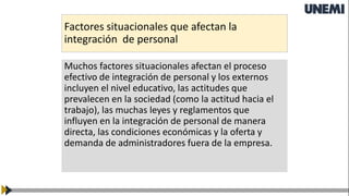 Factores situacionales que afectan la
integración de personal
Muchos factores situacionales afectan el proceso
efectivo de integración de personal y los externos
incluyen el nivel educativo, las actitudes que
prevalecen en la sociedad (como la actitud hacia el
trabajo), las muchas leyes y reglamentos que
influyen en la integración de personal de manera
directa, las condiciones económicas y la oferta y
demanda de administradores fuera de la empresa.
 