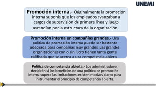 Promoción interna.- Originalmente la promoción
interna suponía que los empleados avanzaban a
cargos de supervisión de primera línea y luego
ascendían por la estructura de la organización .
Promoción interna en compañías grandes.- Una
política de promoción interna puede ser bastante
adecuada para compañías muy grandes. Las grandes
organizaciones con o sin lucro tienen tanta gente
calificada que se acerca a una competencia abierta.
Política de competencia abierta.- Los administradores
decidirán si los beneficios de una política de promoción
interna supera las limitaciones, existen motivos claros para
instrumentar el principio de competencia abierta.
 
