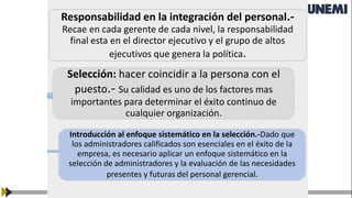 Responsabilidad en la integración del personal.-
Recae en cada gerente de cada nivel, la responsabilidad
final esta en el director ejecutivo y el grupo de altos
ejecutivos que genera la política.
Selección: hacer coincidir a la persona con el
puesto.- Su calidad es uno de los factores mas
importantes para determinar el éxito continuo de
cualquier organización.
Introducción al enfoque sistemático en la selección.-Dado que
los administradores calificados son esenciales en el éxito de la
empresa, es necesario aplicar un enfoque sistemático en la
selección de administradores y la evaluación de las necesidades
presentes y futuras del personal gerencial.
 