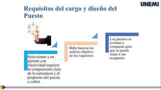 Requisitos del cargo y diseño del
Puesto
Seleccionar a un
gerente con
efectividad requiere
la comprensión clara
de la naturaleza y el
propósito del puesto
a cubrir.
Debe hacerse un
análisis objetivo
de los requisitos
Los puestos se
evalúan y
comparan para
que se pueda
tratar a sus
ocupantes
 