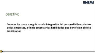 OBJETIVO
Conocer los pasos a seguir para la integración del personal idóneo dentro
de las empresas, a fin de potenciar las habilidades que beneficien al éxito
empresarial.
 