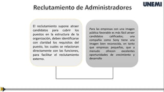 Para las empresas con una imagen
pública favorable es más fácil atraer
candidatos calificados; una
compañía como Sony tiene una
imagen bien reconocida, en tanto
que empresas pequeñas, que a
menudo ofrecen excelentes
oportunidades de crecimiento y
desarrollo
El reclutamiento supone atraer
candidatos para cubrir los
puestos en la estructura de la
organización, deben identificarse
con claridad los requisitos del
puesto, los cuales se relacionan
directamente con las funciones,
para facilitar el reclutamiento
externo.
 