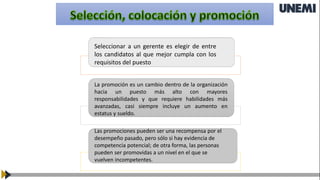 Seleccionar a un gerente es elegir de entre
los candidatos al que mejor cumpla con los
requisitos del puesto
La promoción es un cambio dentro de la organización
hacia un puesto más alto con mayores
responsabilidades y que requiere habilidades más
avanzadas, casi siempre incluye un aumento en
estatus y sueldo.
Las promociones pueden ser una recompensa por el
desempeño pasado, pero sólo si hay evidencia de
competencia potencial; de otra forma, las personas
pueden ser promovidas a un nivel en el que se
vuelven incompetentes.
 