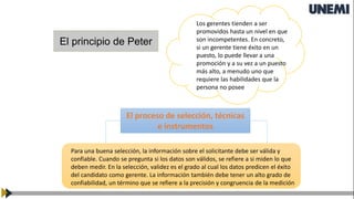 El principio de Peter
Los gerentes tienden a ser
promovidos hasta un nivel en que
son incompetentes. En concreto,
si un gerente tiene éxito en un
puesto, lo puede llevar a una
promoción y a su vez a un puesto
más alto, a menudo uno que
requiere las habilidades que la
persona no posee
El proceso de selección, técnicas
e instrumentos
Para una buena selección, la información sobre el solicitante debe ser válida y
confiable. Cuando se pregunta si los datos son válidos, se refiere a si miden lo que
deben medir. En la selección, validez es el grado al cual los datos predicen el éxito
del candidato como gerente. La información también debe tener un alto grado de
confiabilidad, un término que se refiere a la precisión y congruencia de la medición
 