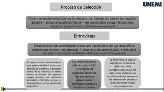 Proceso de Selección
Primero se establecen los criterios de selección, casi siempre con base en los requisitos
actuales —aunque en ocasiones futuros— del puesto; éstos incluyen temas como
formación, conocimientos, habilidades y experiencia
Entrevistas
Prácticamente cada administrador contratado o promovido por una compañía es
entrevistado por una o más personas. A pesar de su uso generalizado, se duda de la
entrevista como medio confiable y válido para seleccionar gerentes
Se capacitará a los entrevistadores
para saber qué deben buscar; por
ejemplo, al entrevistar a personas
dentro de la empresa, se deben
analizar y discutir los registros
previos, estudiar los resultados
alcanzados y la forma en que se
desempeñaron en las actividades
gerenciales
Los entrevistadores
estarán preparados
para hacer las
preguntas correctas.
Hay entrevistas
estructuradas,
semiestructuradas y
no estructuradas
La entrevista es sólo un
aspecto del proceso de
selección, debe
complementarse con los
datos de la solicitud, los
resultados de los exámenes
y la información obtenida
de las personas citadas
como referencias.
 