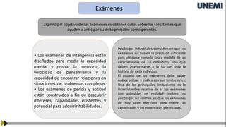 Exámenes
El principal objetivo de los exámenes es obtener datos sobre los solicitantes que
ayuden a anticipar su éxito probable como gerentes.
Psicólogos industriales coinciden en que los
exámenes no tienen la precisión suficiente
para utilizarse como la única medida de las
características de un candidato, sino que
deben interpretarse a la luz de toda la
historia de cada individuo.
El usuario de los exámenes debe saber
cuáles utilizar y cuáles son sus limitaciones.
Una de las principales limitaciones es la
incertidumbre relativa de si los exámenes
son aplicables en realidad: incluso los
psicólogos no confían en que los exámenes
de hoy sean efectivos para medir las
capacidades y los potenciales gerenciales.
• Los exámenes de inteligencia están
diseñados para medir la capacidad
mental y probar la memoria, la
velocidad de pensamiento y la
capacidad de encontrar relaciones en
situaciones de problemas complejos.
• Los exámenes de pericia y aptitud
están construidos a fin de descubrir
intereses, capacidades existentes y
potencial para adquirir habilidades.
 