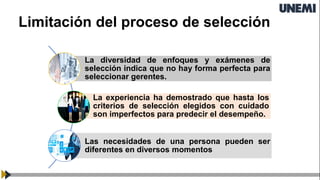 Limitación del proceso de selección
La diversidad de enfoques y exámenes de
selección indica que no hay forma perfecta para
seleccionar gerentes.
La experiencia ha demostrado que hasta los
criterios de selección elegidos con cuidado
son imperfectos para predecir el desempeño.
Las necesidades de una persona pueden ser
diferentes en diversos momentos
 