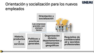 Orientación y socialización para los nuevos
empleados
Orientación y
socialización
Historia,
productos
y
servicios
Políticas y
practicas
generales.
Organización
división
departamentos y
ubicaciones
geográficas
Requisitos de
confidencialid
ad y secretos
profesionales
Las empresas
grandes casi
siempre
tienen
 