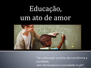 Educação,
um ato de amor
“Se a educação sozinha não transforma a
sociedade,
sem ela tampouco a sociedade muda”.
 