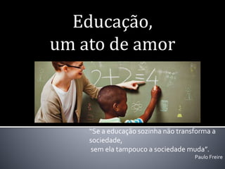 Educação,
um ato de amor
“Se a educação sozinha não transforma a
sociedade,
sem ela tampouco a sociedade muda”.
Paulo Freire
 