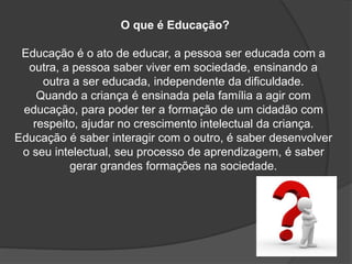 O que é Educação?
Educação é o ato de educar, a pessoa ser educada com a
outra, a pessoa saber viver em sociedade, ensinando a
outra a ser educada, independente da dificuldade.
Quando a criança é ensinada pela família a agir com
educação, para poder ter a formação de um cidadão com
respeito, ajudar no crescimento intelectual da criança.
Educação é saber interagir com o outro, é saber desenvolver
o seu intelectual, seu processo de aprendizagem, é saber
gerar grandes formações na sociedade.
 