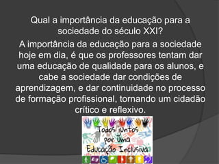 Qual a importância da educação para a
sociedade do século XXI?
A importância da educação para a sociedade
hoje em dia, é que os professores tentam dar
uma educação de qualidade para os alunos, e
cabe a sociedade dar condições de
aprendizagem, e dar continuidade no processo
de formação profissional, tornando um cidadão
crítico e reflexivo.
 
