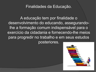Finalidades da Educação.
A educação tem por finalidade o
desenvolvimento do educando, assegurando-
lhe a formação comum indispensável para o
exercício da cidadania e fornecendo-lhe meios
para progredir no trabalho e em seus estudos
posteriores.
 