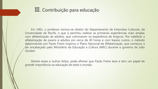 Em 1961, o professor tornou-se diretor do Departamento de Extensões Culturais, da
Universidade de Recife, o que o permitiu realizar as primeiras experiências mais amplas
com alfabetização de adultos, que culminaram na experiência de Angicos. Por viabilizar a
alfabetização de jovens e adultos em cerca de 40 horas e com baixos custos, o método
desenvolvido por Paulo Freire inspirou o Plano Nacional de Alfabetização, que começou a
ser encabeçado pelo Ministério da Educação e Cultura (MEC) durante o governo de João
Goulart.
Dentre esses e outros feitos, pode afirmar que Paulo Freire teve e tem um papel de
grande importância na educação de todo o mundo.
III. Contribuição para educação
 