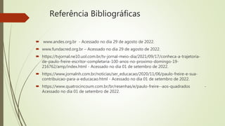 Referência Bibliográficas
 www.andes.org.br - Acessado no dia 29 de agosto de 2022.
 www.fundacred.org.br – Acessado no dia 29 de agosto de 2022.
 https://tvjornal.ne10.uol.com.br/tv-jornal-meio-dia/2021/09/17/conheca-a-trajetoria-
de-paulo-freire-escritor-completaria-100-anos-no-proximo-domingo-19-
216762/amp/index.html - Acessado no dia 01 de setembro de 2022.
 https://www.jornalnh.com.br/noticias/ser_educacao/2020/11/06/paulo-freire-e-sua-
contribuicao-para-a-educacao.html - Acessado no dia 01 de setembro de 2022.
 https://www.quatrocincoum.com.br/br/resenhas/e/paulo-freire--aos-quadrados -
Acessado no dia 01 de setembro de 2022.
 