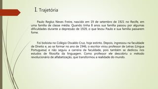 I. Trajetória
Paulo Reglus Neves Freire, nascido em 19 de setembro de 1921 no Recife, em
uma família de classe média. Quando tinha 8 anos sua família passou por algumas
dificuldades durante a depressão de 1929, o que levou Paulo e sua família passarem
fome.
Foi bolsista no Colégio Osvaldo Cruz, hoje extinto. Depois, ingressou na faculdade
de Direito e, ao se formar no ano de 1946, o escritor virou professor de Letras (Língua
Portuguesa) e não seguiu a carreira da faculdade, pois também se dedicou nos
estudos de filosofia da linguagem. Como professor ele descobriu o método
revolucionário de alfabetização, que transformou a realidade do mundo.
 