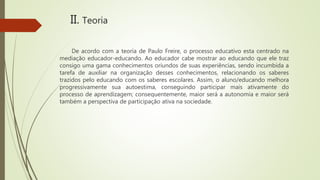 II. Teoria
De acordo com a teoria de Paulo Freire, o processo educativo esta centrado na
mediação educador-educando. Ao educador cabe mostrar ao educando que ele traz
consigo uma gama conhecimentos oriundos de suas experiências, sendo incumbida a
tarefa de auxiliar na organização desses conhecimentos, relacionando os saberes
trazidos pelo educando com os saberes escolares. Assim, o aluno/educando melhora
progressivamente sua autoestima, conseguindo participar mais ativamente do
processo de aprendizagem; consequentemente, maior será a autonomia e maior será
também a perspectiva de participação ativa na sociedade.
 