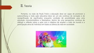 Portanto, na visão de Paulo Freire a educação deve ser capaz de promover a
autoconfiança e toda ação educativa deve ser um ato contínuo de recriação e de
ressignificação de significados enquanto condição de possibilidade para uma
educação conscientizadora e libertadora, dentro de uma perspectiva contínua de
diálogo e reflexão sobre a ação com o objetivo de ampliar a visão de mundo e a
participação ativa do indivíduo em todas as esferas da vida em sociedade.
II. Teoria
 